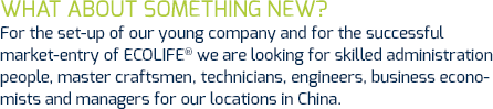 For the set-up of our young company and for the successful market-entry of ECOLIFE® we are looking for skilled administration people, master craftsmen, technicians, engineers, business economists and managers for our locations in China.