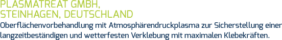 Plasmatreat GmbH, Steinhagen, Deutschland Oberflächenvorbehandlung mit Atmosphärendruckplasma zur Sicherstellung einer langzeitbeständigen und wetterfesten Verklebung mit maximalen Klebekräften.