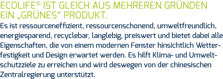 ECOLIFE® ist gleich aus mehreren Gründen ein „grünes“ Produkt. Es ist ressourceneffizient, ressourcenschonend, umweltfreundlich, energiesparend, recyclebar, langlebig, preiswert und bietet dabei alle Eigenschaften, die von einem modernen Fenster hinsichtlich Wetterfestigkeit und Design erwartet werden. Es hilft Klima- und Umweltschutzziele zu erreichen und wird deswegen von der chinesischen Zentralregierung unterstützt.